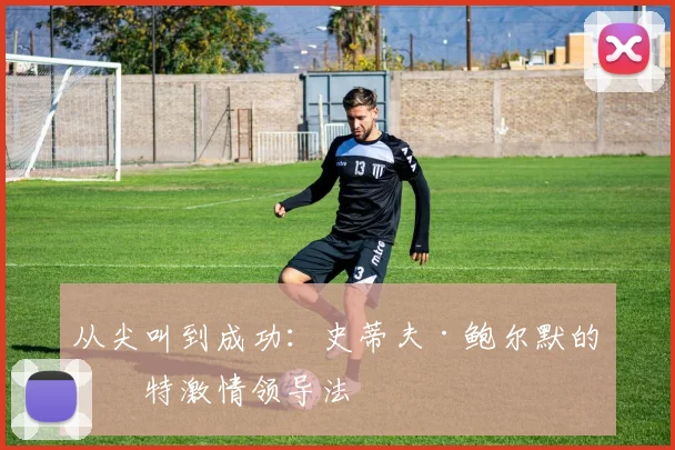 从尖叫到成功：史蒂夫·鲍尔默的独特激情领导法
