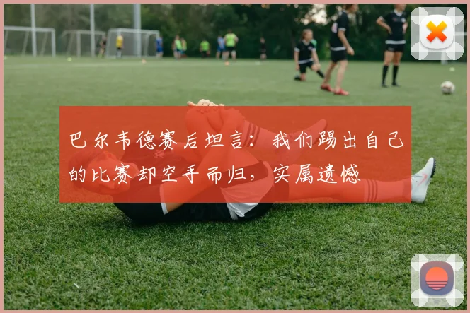 巴尔韦德赛后坦言：我们踢出自己的比赛却空手而归，实属遗憾