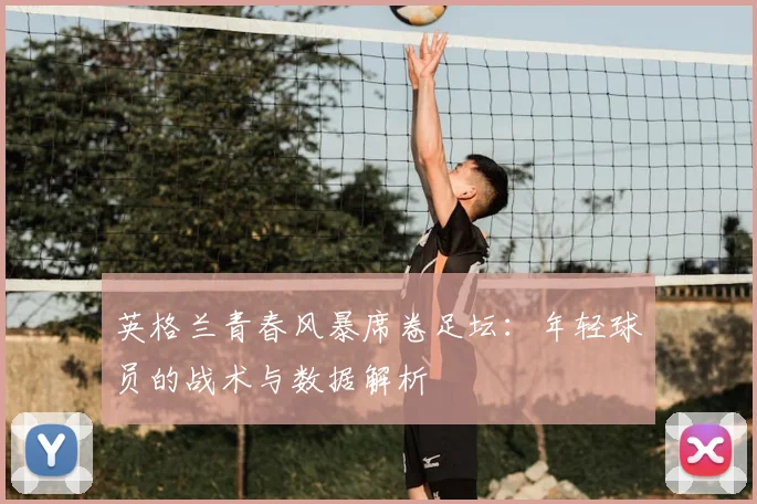 英格兰青春风暴席卷足坛：年轻球员的战术与数据解析