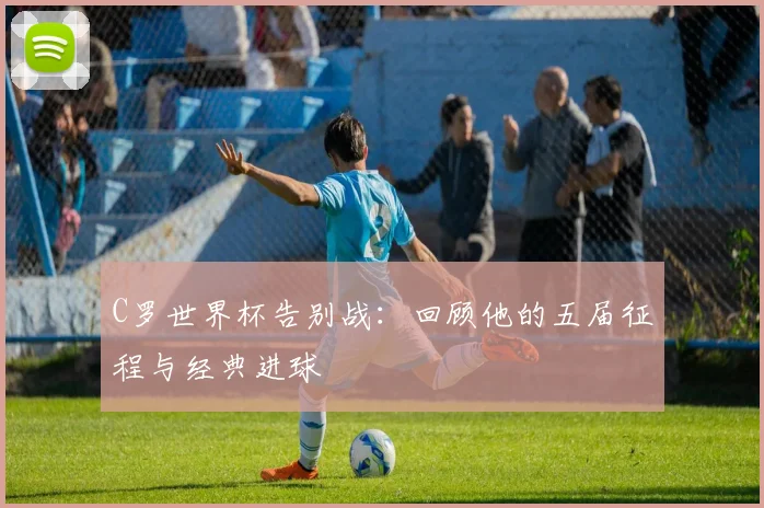 C罗世界杯告别战：回顾他的五届征程与经典进球