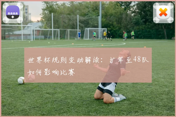 世界杯规则变动解读：扩军至48队如何影响比赛