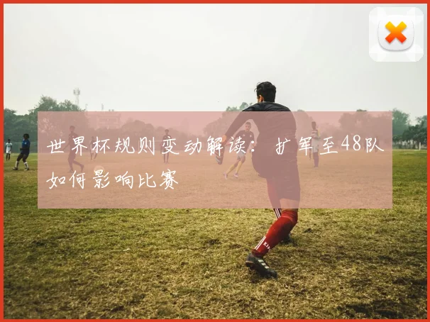 世界杯规则变动解读：扩军至48队如何影响比赛