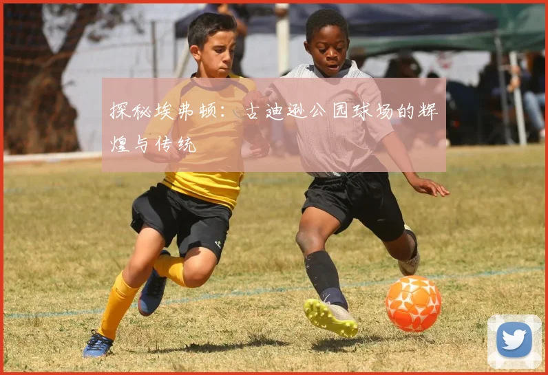 探秘埃弗顿:古迪逊公园球场的辉煌与传统