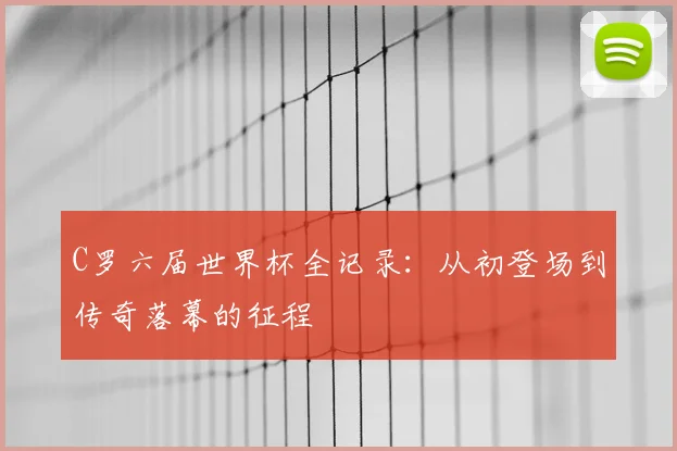 C罗六届世界杯全记录:从初登场到传奇落幕的征程