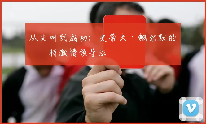 从尖叫到成功：史蒂夫·鲍尔默的独特激情领导法