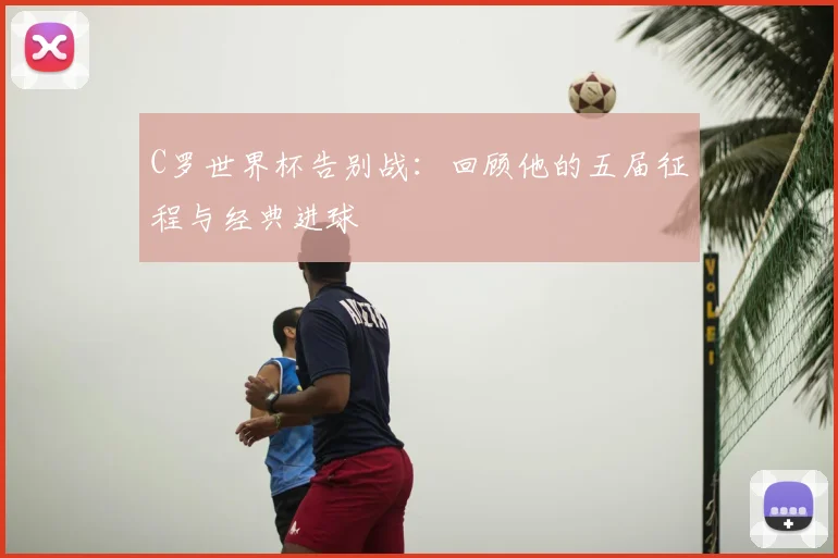 C罗世界杯告别战：回顾他的五届征程与经典进球