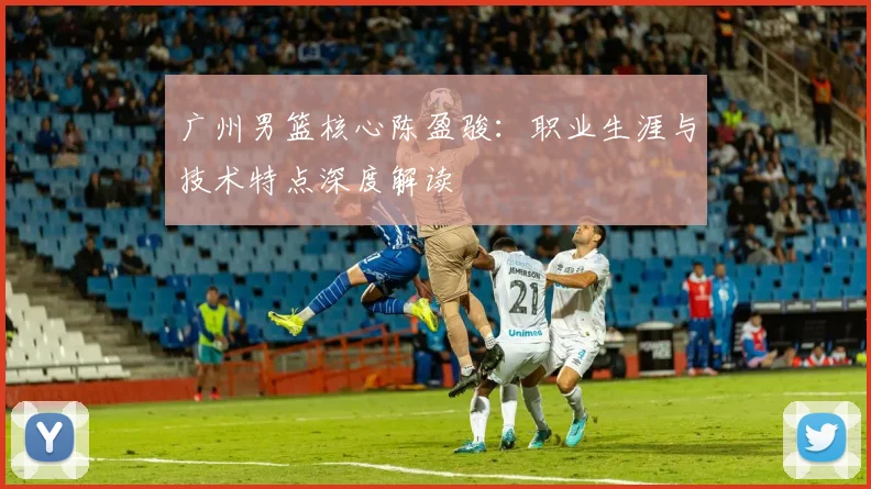 广州男篮核心陈盈骏：职业生涯与技术特点深度解读