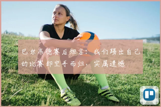 巴尔韦德赛后坦言:我们踢出自己的比赛却空手而归,实属遗憾