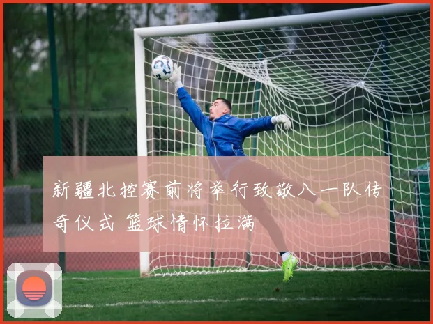 新疆北控赛前将举行致敬八一队传奇仪式 篮球情怀拉满