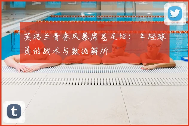 英格兰青春风暴席卷足坛:年轻球员的战术与数据解析