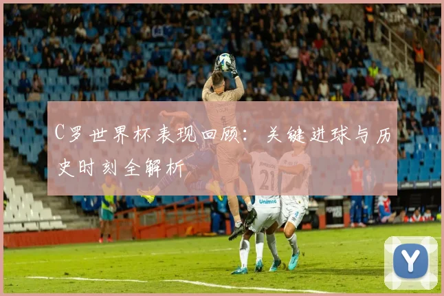 C罗世界杯表现回顾:关键进球与历史时刻全解析