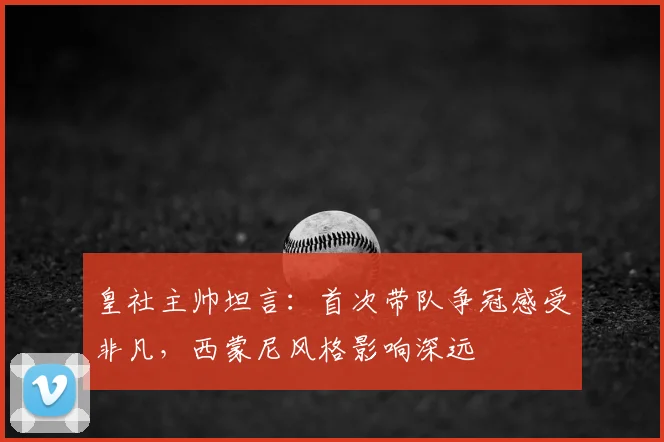 皇社主帅坦言：首次带队争冠感受非凡，西蒙尼风格影响深远