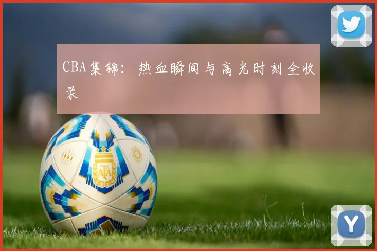 CBA集锦：热血瞬间与高光时刻全收录