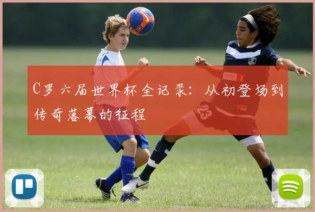 C罗六届世界杯全记录:从初登场到传奇落幕的征程